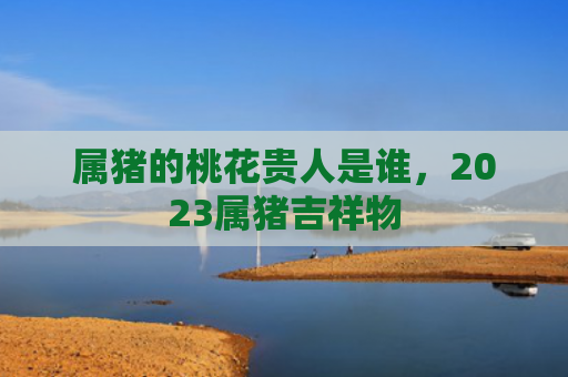属猪的桃花贵人是谁，2023属猪吉祥物