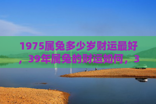 1975属兔多少岁财运最好，39年属兔的财运如何，39年属兔的财运可能受到影响