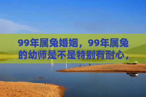 99年属兔婚姻，99年属兔的幼师是不是特别有耐心，你们信不信命中注定