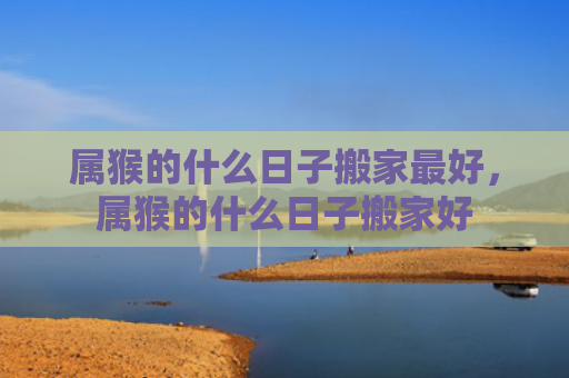 属猴的什么日子搬家最好，属猴的什么日子搬家好