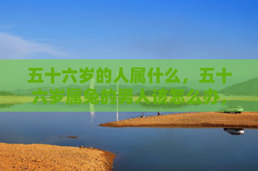 五十六岁的人属什么，五十六岁属兔的男人该怎么办，五十六岁的属兔男人的人生状态