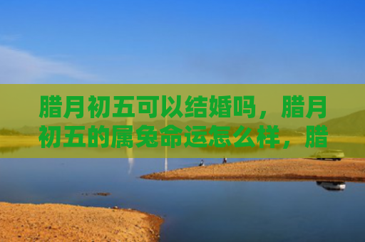 腊月初五可以结婚吗，腊月初五的属兔命运怎么样，腊月初五的你命运如何