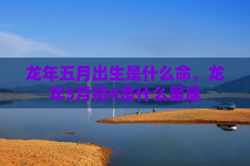 龙年五月出生是什么命，龙年5月初4是什么星座