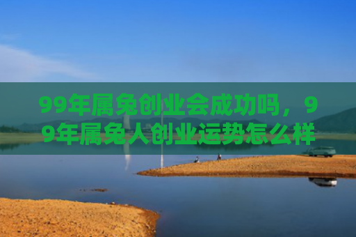 99年属兔创业会成功吗，99年属兔人创业运势怎么样，99年属兔人创业的前景与建议