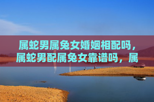 属蛇男属兔女婚姻相配吗，属蛇男配属兔女靠谱吗，属蛇男和属兔女的配对如何