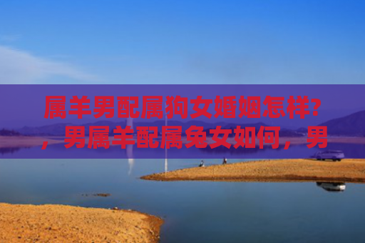 属羊男配属狗女婚姻怎样?，男属羊配属兔女如何，男女属相相配度分析