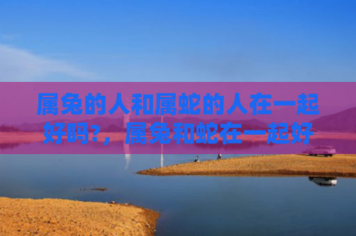 属兔的人和属蛇的人在一起好吗?，属兔和蛇在一起好不好，属兔和蛇配对的优点和缺点