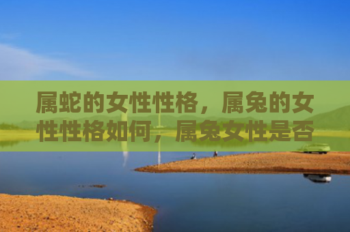 属蛇的女性性格，属兔的女性性格如何，属兔女性是否适合婚姻