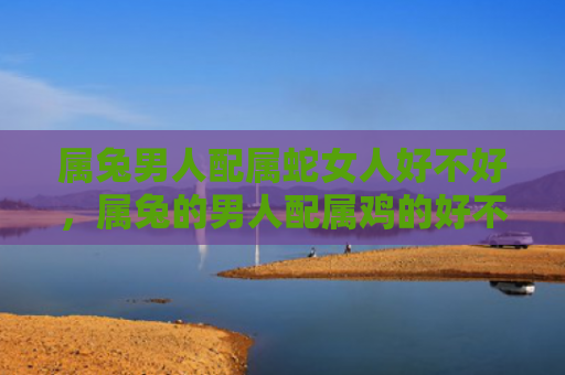 属兔男人配属蛇女人好不好，属兔的男人配属鸡的好不好，这是属兔的男人和属鸡的女人的配对值得一试的原因
