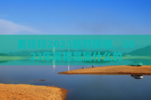 麦玲玲2023最好属相，2023年属相是属什么的