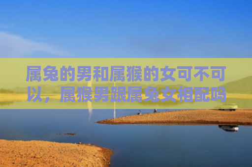 属兔的男和属猴的女可不可以，属猴男跟属兔女相配吗婚姻怎么样，属猴男与属兔女的婚姻如何