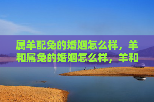 属羊配兔的婚姻怎么样，羊和属兔的婚姻怎么样，羊和属兔适合结婚吗