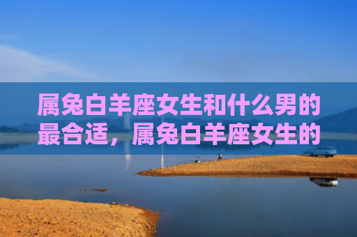 属兔白羊座女生和什么男的最合适，属兔白羊座女生的婚姻会成功吗，属兔白羊座女生在婚姻中的优缺点