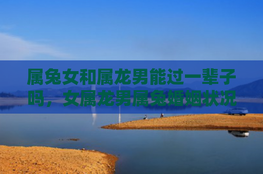 属兔女和属龙男能过一辈子吗，女属龙男属兔婚姻状况怎么样呢，女属龙男属兔的婚姻状况可能会如何