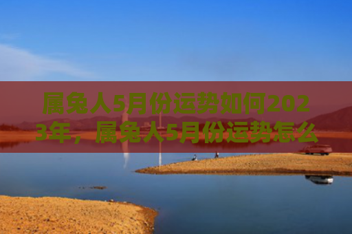 属兔人5月份运势如何2023年，属兔人5月份运势怎么样，属兔人的5月运势