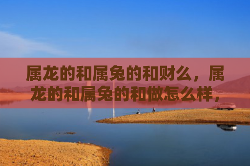 属龙的和属兔的和财么，属龙的和属兔的和做怎么样，属龙的和属兔的合不合适