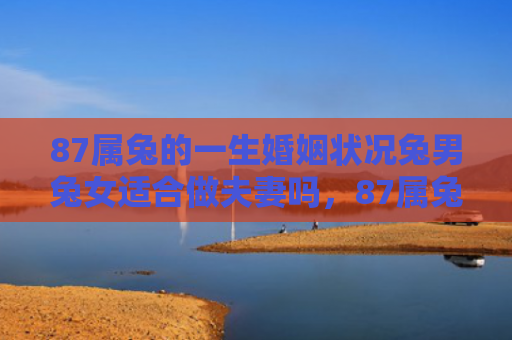 87属兔的一生婚姻状况兔男兔女适合做夫妻吗，87属兔的一生婚姻怎么样，87属兔的婚姻观是怎样的