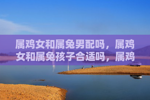 属鸡女和属兔男配吗，属鸡女和属兔孩子合适吗，属鸡女和属兔孩子的缘分