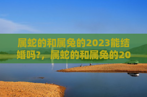 属蛇的和属兔的2023能结婚吗?，属蛇的和属兔的2023年会有什么变化，属蛇的和属兔的2023年遇到什么阻碍