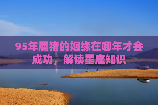 95年属猪的姻缘在哪年才会成功，解读星座知识