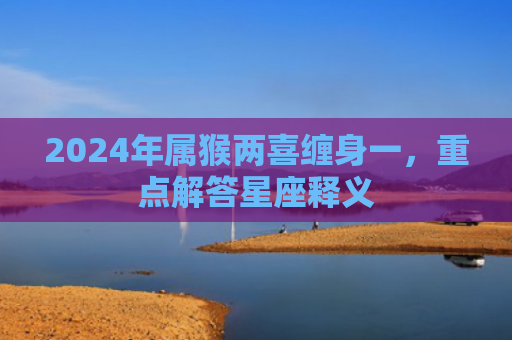 2024年属猴两喜缠身一，重点解答星座释义