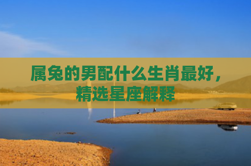 属兔的男配什么生肖最好，精选星座解释