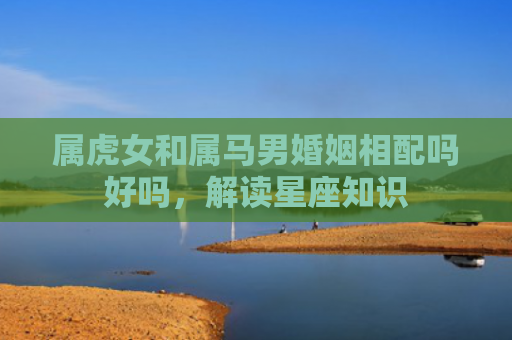属虎女和属马男婚姻相配吗好吗，解读星座知识