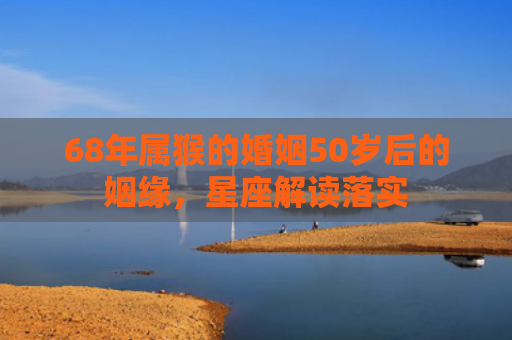 68年属猴的婚姻50岁后的姻缘，星座解读落实