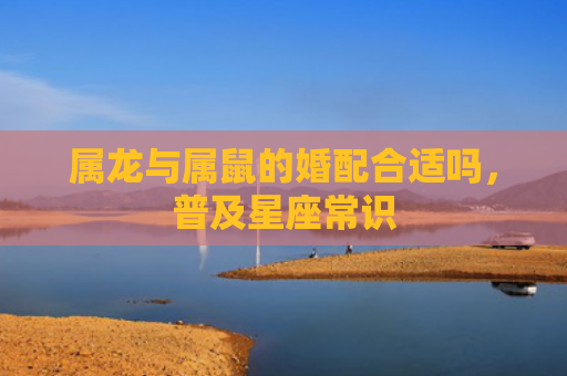 属龙与属鼠的婚配合适吗，普及星座常识