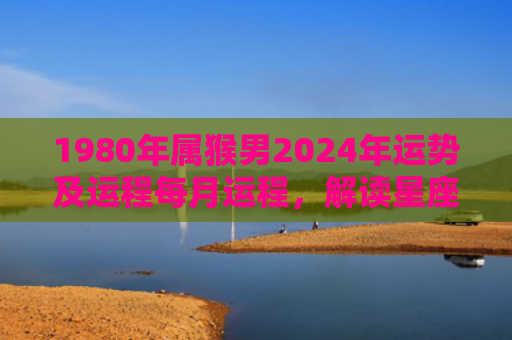 1980年属猴男2024年运势及运程每月运程，解读星座知识