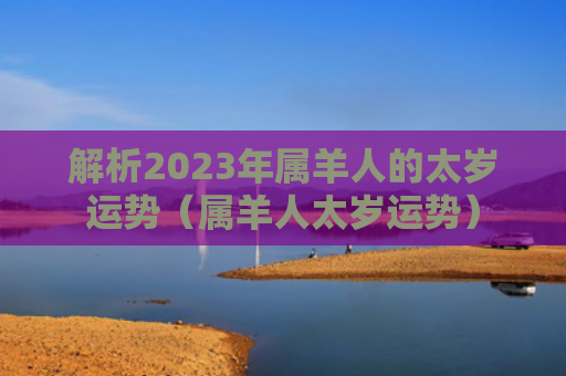 解析2023年属羊人的太岁运势（属羊人太岁运势）