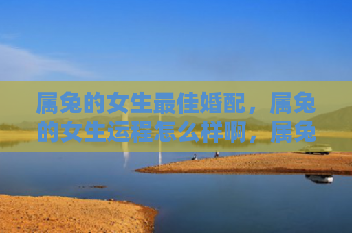 属兔的女生最佳婚配，属兔的女生运程怎么样啊，属兔的女生运势解析