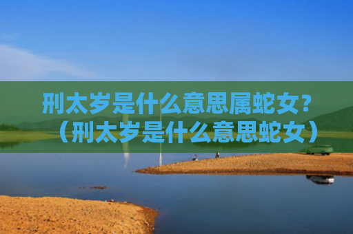 刑太岁是什么意思属蛇女？（刑太岁是什么意思蛇女）
