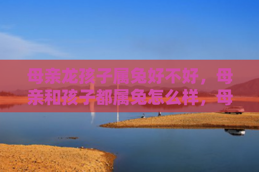 母亲龙孩子属兔好不好，母亲和孩子都属兔怎么样，母亲和孩子属兔的特点