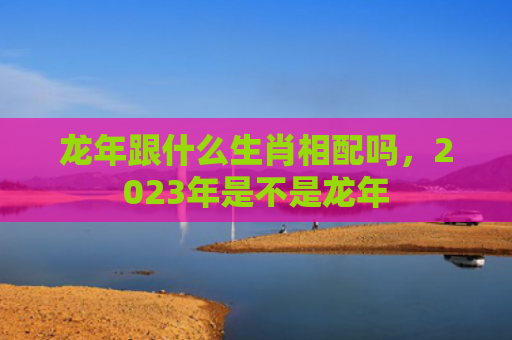 龙年跟什么生肖相配吗，2023年是不是龙年