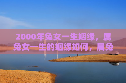 2000年兔女一生姻缘，属兔女一生的姻缘如何，属兔女的婚姻运势