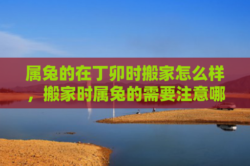 属兔的在丁卯时搬家怎么样，搬家时属兔的需要注意哪些事项