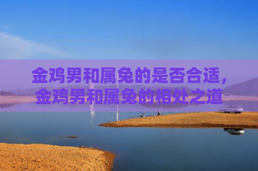 金鸡男和属兔的是否合适，金鸡男和属兔的相处之道