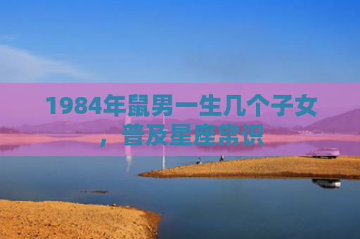 1984年鼠男一生几个子女，普及星座常识