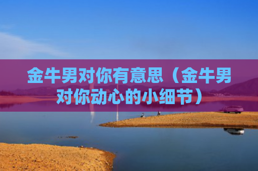 金牛男对你有意思（金牛男对你动心的小细节）