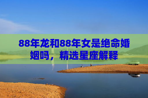 88年龙和88年女是绝命婚姻吗，精选星座解释