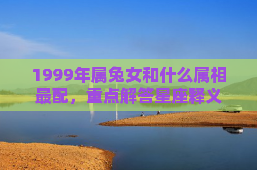 1999年属兔女和什么属相最配，重点解答星座释义