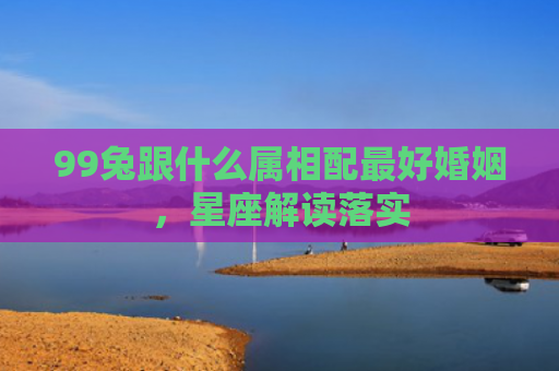99兔跟什么属相配最好婚姻，星座解读落实