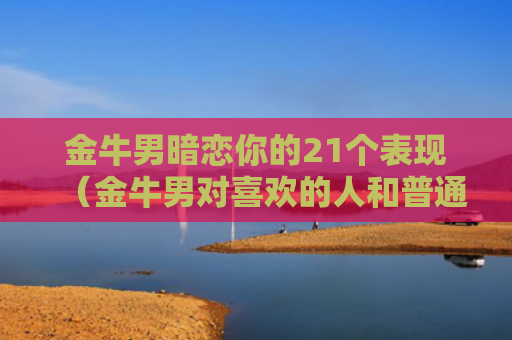 金牛男暗恋你的21个表现（金牛男对喜欢的人和普通异性）