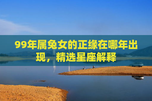 99年属兔女的正缘在哪年出现，精选星座解释