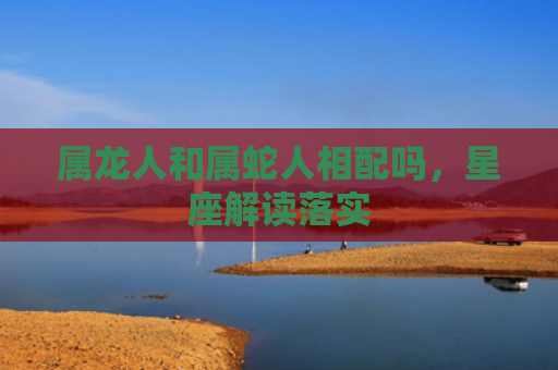 属龙人和属蛇人相配吗，星座解读落实