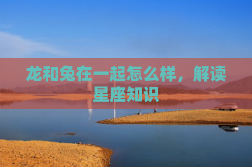 龙和兔在一起怎么样，解读星座知识
