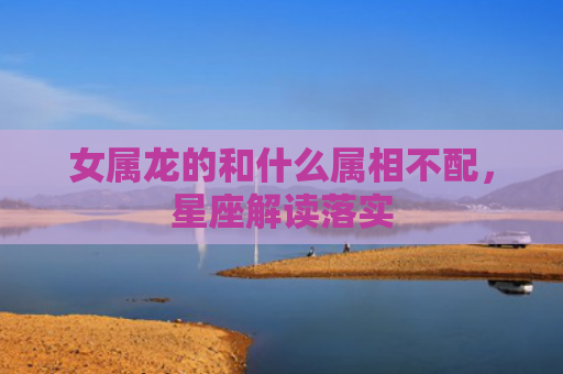 女属龙的和什么属相不配，星座解读落实