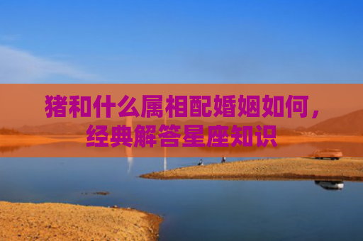 猪和什么属相配婚姻如何，经典解答星座知识