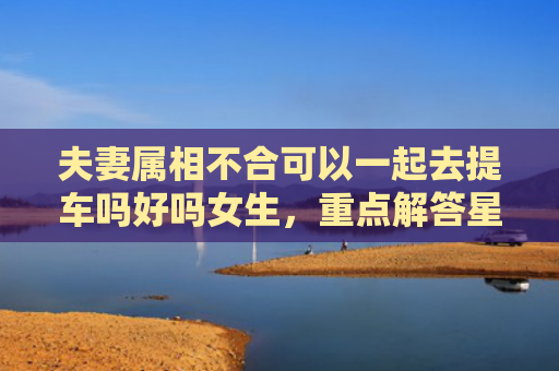 夫妻属相不合可以一起去提车吗好吗女生，重点解答星座释义